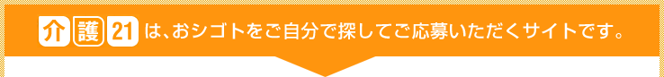 介護21は、おシゴトをご自分で探してご応募いただくサイトです。