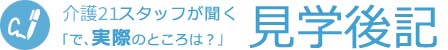 介護21スタッフが聞く｢で､実際のところは？｣見学後記