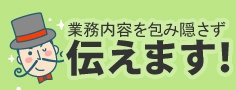 業務内容を包み隠さず伝えます!