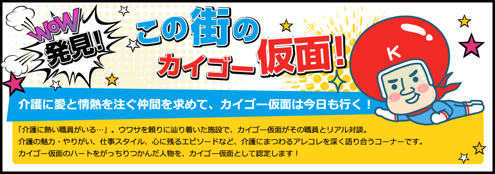 発見!この街のカイゴー仮面!介護に愛と情熱を注ぐ仲間を求めて､カイゴー仮面は今日も行く!「介護に熱い職員がいる…」。ウワサを頼りに辿り着いた施設で、カイゴー仮面がその職員とリアル対談。介護の魅力・やりがい、仕事スタイル、心に残るエピソードなど、介護にまつわるアレコレを深く語り合うコーナーです。カイゴー仮面のハートをがっちりつかんだ人物を、カイゴー仮面として認定します！