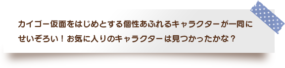 カイゴー仮面をはじめとする個性あふれるキャラクターが一同にせいぞろい！お気に入りのキャラクターは見つかったかな？